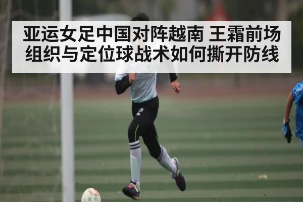 亚运女足中国对阵越南 王霜前场组织与定位球战术如何撕开防线