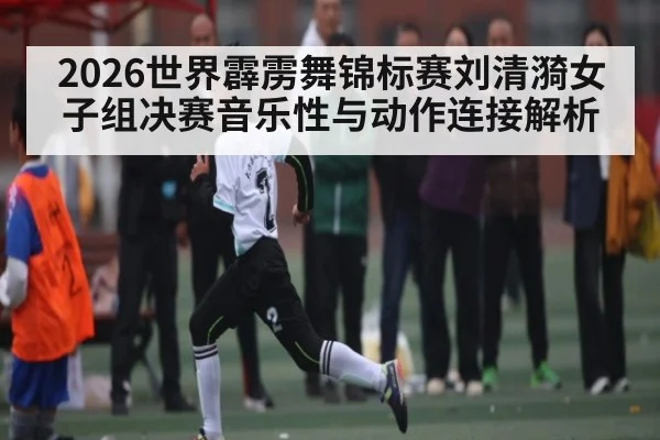2026世界霹雳舞锦标赛刘清漪女子组决赛音乐性与动作连接解析