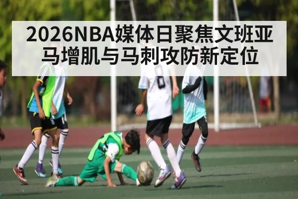 2026NBA媒体日聚焦文班亚马增肌与马刺攻防新定位