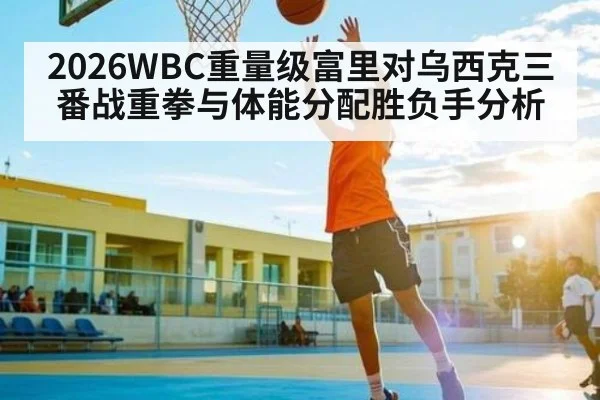 2026WBC重量级富里对乌西克三番战重拳与体能分配胜负手分析
