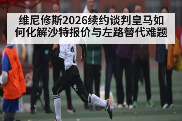 维尼修斯2026续约谈判皇马如何化解沙特报价与左路替代难题